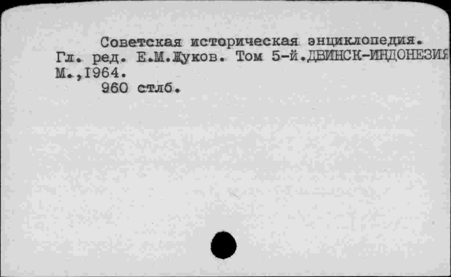 ﻿Советская историческая энциклопедия.
Гл. ред. Е.М.Дуков. Том 5-й .ДВИНСК-ИНДОНЕЗШ: М.,1964.
960 стлб.